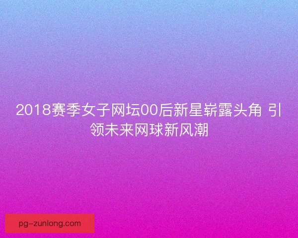 2018赛季女子网坛00后新星崭露头角 引领未来网球新风潮 2018赛季女子网坛00后新星崭露头角 引领未来网球新风潮