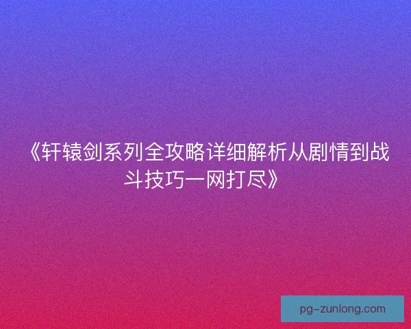 《轩辕剑系列全攻略详细解析从剧情到战斗技巧一网打尽》 《轩辕剑系列全攻略详细解析从剧情到战斗技巧一网打尽》