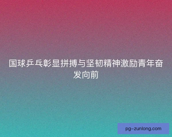国球乒乓彰显拼搏与坚韧精神激励青年奋发向前 国球乒乓彰显拼搏与坚韧精神激励青年奋发向前