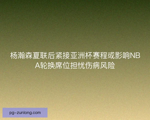 杨瀚森夏联后紧接亚洲杯赛程或影响NBA轮换席位担忧伤病风险