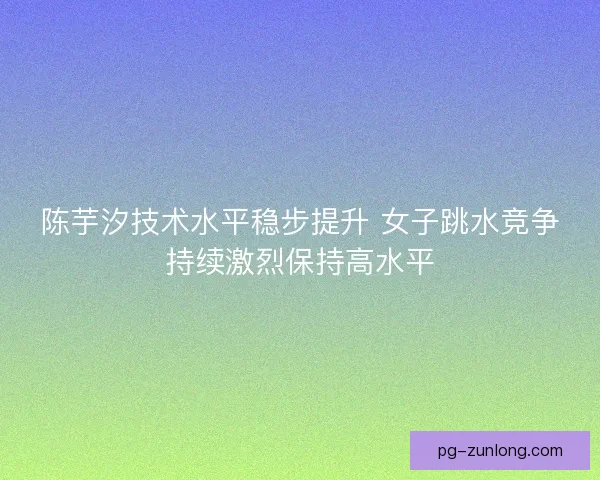 陈芋汐技术水平稳步提升 女子跳水竞争持续激烈保持高水平
