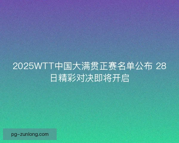 2025WTT中国大满贯正赛名单公布 28日精彩对决即将开启
