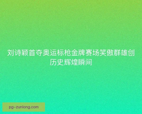 刘诗颖首夺奥运标枪金牌赛场笑傲群雄创历史辉煌瞬间