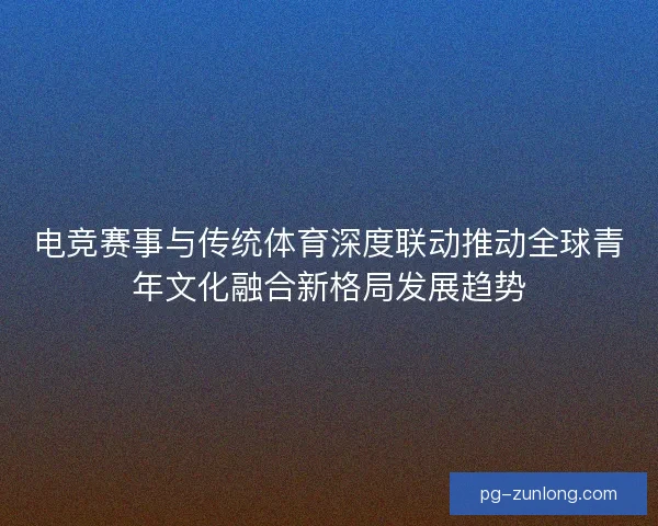 电竞赛事与传统体育深度联动推动全球青年文化融合新格局发展趋势