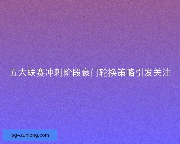 五大联赛冲刺阶段豪门轮换策略引发关注