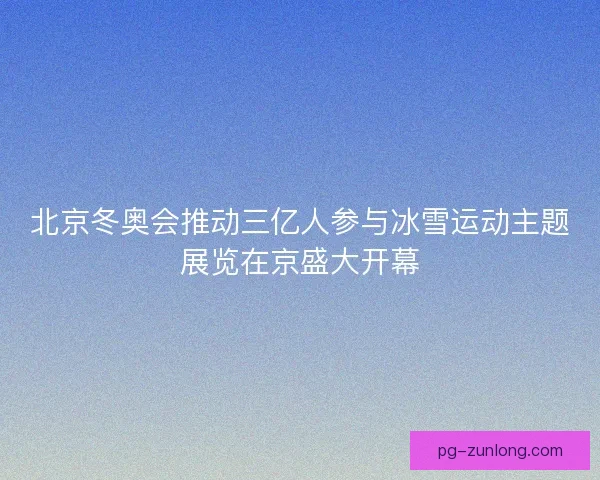 北京冬奥会推动三亿人参与冰雪运动主题展览在京盛大开幕