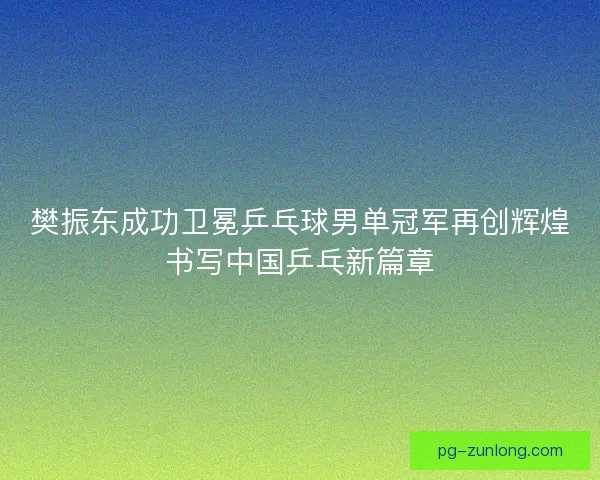 樊振东成功卫冕乒乓球男单冠军再创辉煌书写中国乒乓新篇章