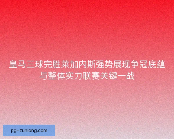 皇马三球完胜莱加内斯强势展现争冠底蕴与整体实力联赛关键一战