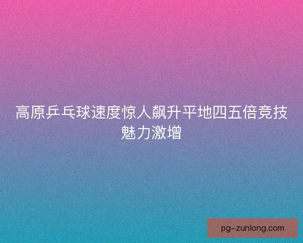 高原乒乓球速度惊人飙升平地四五倍竞技魅力激增