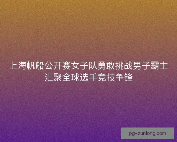 上海帆船公开赛女子队勇敢挑战男子霸主汇聚全球选手竞技争锋 上海帆船公开赛女子队勇敢挑战男子霸主汇聚全球选手竞技争锋