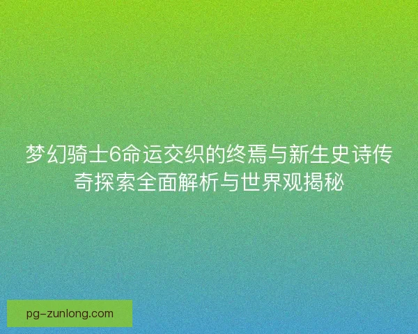梦幻骑士6命运交织的终焉与新生史诗传奇探索全面解析与世界观揭秘