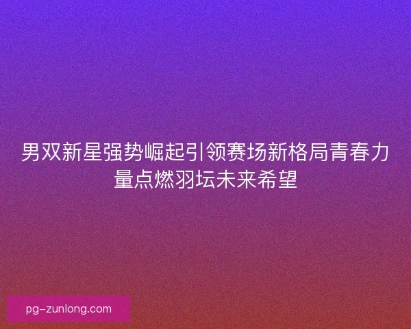 男双新星强势崛起引领赛场新格局青春力量点燃羽坛未来希望 男双新星强势崛起引领赛场新格局青春力量点燃羽坛未来希望
