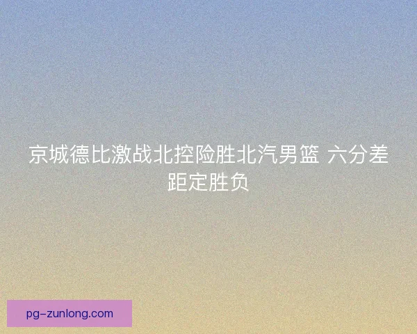 京城德比激战北控险胜北汽男篮 六分差距定胜负 京城德比激战北控险胜北汽男篮 六分差距定胜负
