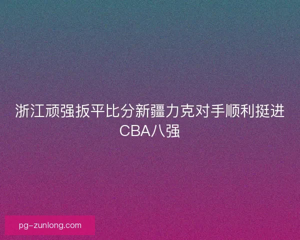 浙江顽强扳平比分新疆力克对手顺利挺进CBA八强