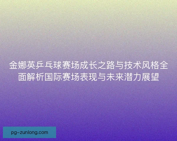 金娜英乒乓球赛场成长之路与技术风格全面解析国际赛场表现与未来潜力展望
