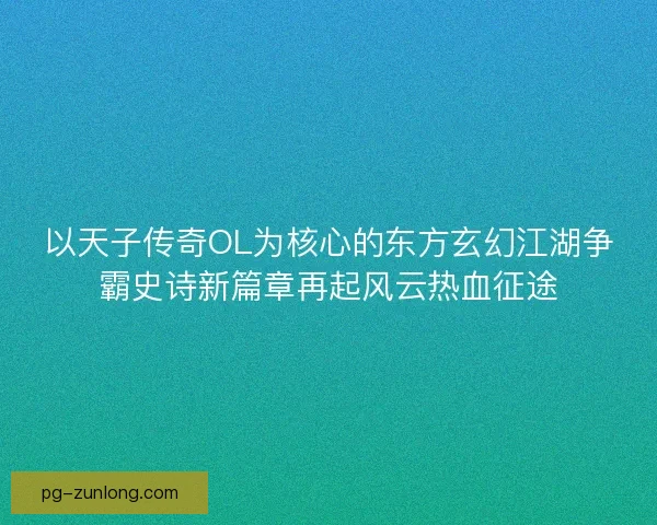 以天子传奇OL为核心的东方玄幻江湖争霸史诗新篇章再起风云热血征途