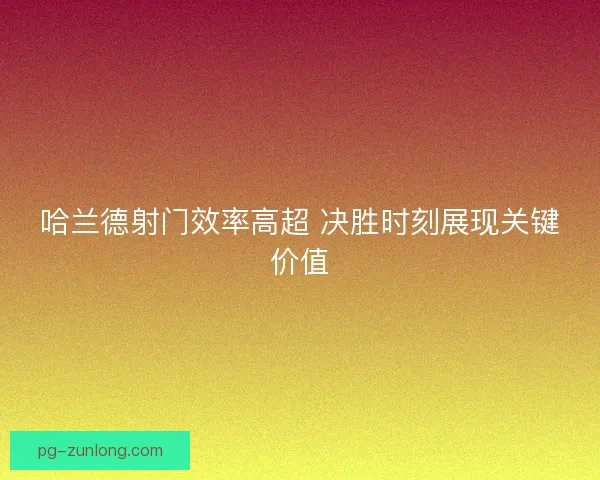 哈兰德射门效率高超 决胜时刻展现关键价值