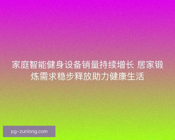 家庭智能健身设备销量持续增长 居家锻炼需求稳步释放助力健康生活