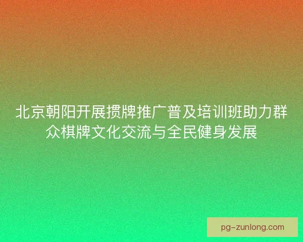 北京朝阳开展掼牌推广普及培训班助力群众棋牌文化交流与全民健身发展