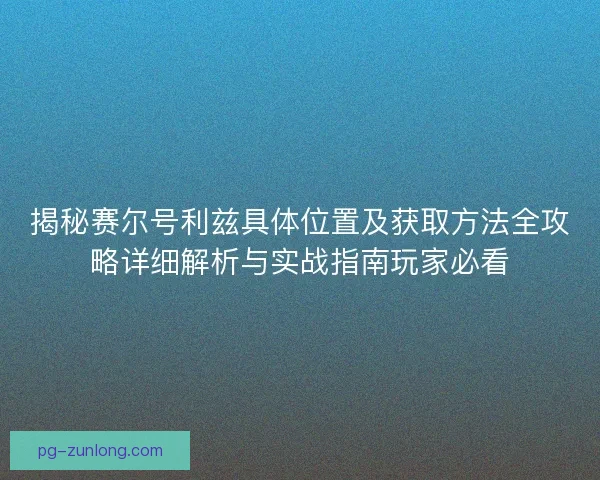 揭秘赛尔号利兹具体位置及获取方法全攻略详细解析与实战指南玩家必看